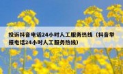 投诉抖音电话24小时人工服务热线（抖音举报电话24小时人工服务热线）