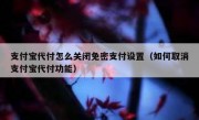 支付宝代付怎么关闭免密支付设置（如何取消支付宝代付功能）