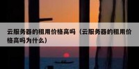 云服务器的租用价格高吗（云服务器的租用价格高吗为什么）