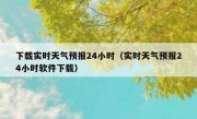 下载实时天气预报24小时（实时天气预报24小时软件下载）