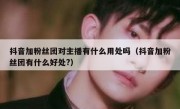 抖音加粉丝团对主播有什么用处吗（抖音加粉丝团有什么好处?）