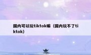 国内可以玩tiktok嘛（国内玩不了tiktok）