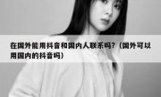在国外能用抖音和国内人联系吗?（国外可以用国内的抖音吗）
