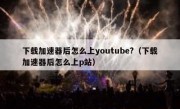 下载加速器后怎么上youtube?（下载加速器后怎么上p站）