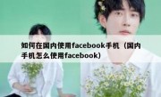 如何在国内使用facebook手机（国内手机怎么使用facebook）