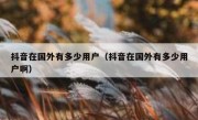 抖音在国外有多少用户（抖音在国外有多少用户啊）