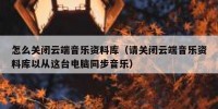 怎么关闭云端音乐资料库（请关闭云端音乐资料库以从这台电脑同步音乐）
