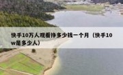 快手10万人观看挣多少钱一个月（快手10w是多少人）
