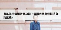 怎么关闭云服务器功能（云服务器怎样取消自动续费）