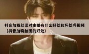 抖音加粉丝团对主播有什么好处和坏处吗视频（抖音加粉丝团的好处）