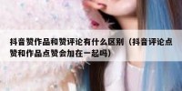 抖音赞作品和赞评论有什么区别（抖音评论点赞和作品点赞会加在一起吗）