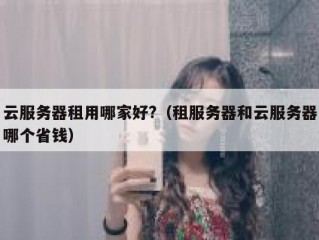 云服务器租用哪家好?（租服务器和云服务器哪个省钱）