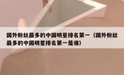 国外粉丝最多的中国明星排名第一（国外粉丝最多的中国明星排名第一是谁）