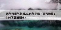 天气预报气象报2024年下载（天气预报2024下载旧版本）