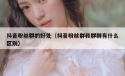 抖音粉丝群的好处（抖音粉丝群和群聊有什么区别）