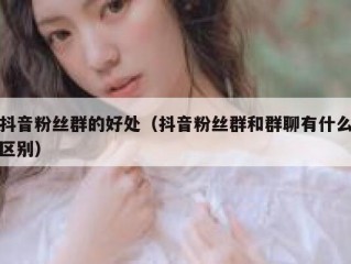 抖音粉丝群的好处（抖音粉丝群和群聊有什么区别）