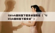 tiktok国际版下载安卓版教程（“tiktok国际版下载安卓”）