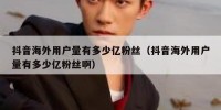 抖音海外用户量有多少亿粉丝（抖音海外用户量有多少亿粉丝啊）