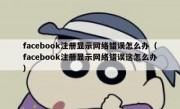 facebook注册显示网络错误怎么办（facebook注册显示网络错误这怎么办）