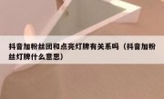 抖音加粉丝团和点亮灯牌有关系吗（抖音加粉丝灯牌什么意思）