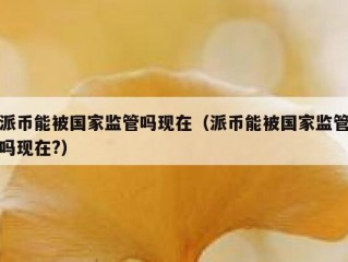 派币能被国家监管吗现在（派币能被国家监管吗现在?）