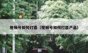 视频号如何打造（视频号如何打造产品）