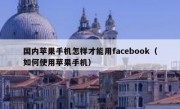 国内苹果手机怎样才能用facebook（如何使用苹果手机）