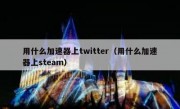用什么加速器上twitter（用什么加速器上steam）