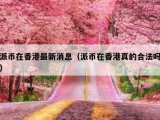 派币在香港最新消息（派币在香港真的合法吗）
