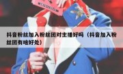 抖音粉丝加入粉丝团对主播好吗（抖音加入粉丝团有啥好处）