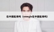 在中国能用吗（omegle在中国能用吗）