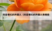 抖音爆红的外国人（抖音爆红的外国人有哪些）