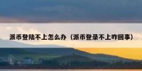 派币登陆不上怎么办（派币登录不上咋回事）