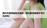 国内外服务器能互通吗（国内服务器国外可以访问吗）