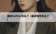 最近twitter怎么了（最近推特怎么了）