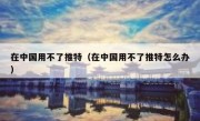 在中国用不了推特（在中国用不了推特怎么办）