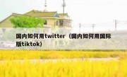 国内如何用twitter（国内如何用国际版tiktok）