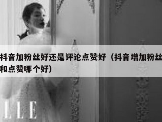 抖音加粉丝好还是评论点赞好（抖音增加粉丝和点赞哪个好）