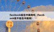facebook能在中国用吗（facebook能不能在中国用）