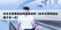 快手点赞算粉丝吗是真的吗（快手点赞和粉丝哪个多一点）