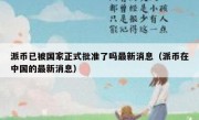 派币已被国家正式批准了吗最新消息（派币在中国的最新消息）