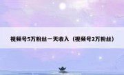 视频号5万粉丝一天收入（视频号2万粉丝）