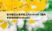 在中国怎么用手机上Facebook（国内手机如何用facebook）