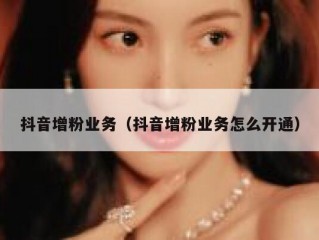 抖音增粉业务（抖音增粉业务怎么开通）