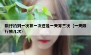 限行拍到一次算一次还是一天算三次（一天限行拍几次）
