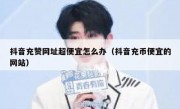 抖音充赞网址超便宜怎么办（抖音充币便宜的网站）
