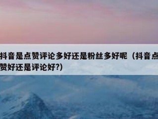 抖音是点赞评论多好还是粉丝多好呢（抖音点赞好还是评论好?）