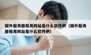 国外服务器租用网站是什么软件啊（国外服务器租用网站是什么软件啊）