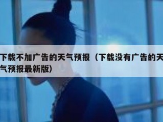 下载不加广告的天气预报（下载没有广告的天气预报最新版）