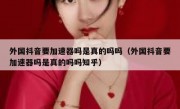 外国抖音要加速器吗是真的吗吗（外国抖音要加速器吗是真的吗吗知乎）